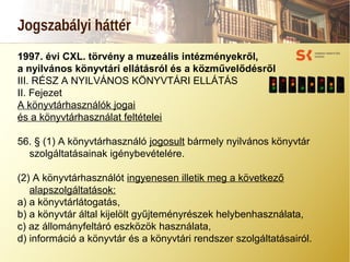 Jogszabályi háttér
1997. évi CXL. törvény a muzeális intézményekről,
a nyilvános könyvtári ellátásról és a közművelődésről
III. RÉSZ A NYILVÁNOS KÖNYVTÁRI ELLÁTÁS
II. Fejezet
A könyvtárhasználók jogai
és a könyvtárhasználat feltételei
56. § (1) A könyvtárhasználó jogosult bármely nyilvános könyvtár
szolgáltatásainak igénybevételére.
(2) A könyvtárhasználót ingyenesen illetik meg a következő
alapszolgáltatások:
a) a könyvtárlátogatás,
b) a könyvtár által kijelölt gyűjteményrészek helybenhasználata,
c) az állományfeltáró eszközök használata,
d) információ a könyvtár és a könyvtári rendszer szolgáltatásairól.
 