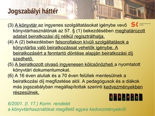 Jogszabályi háttér
(3) A könyvtár az ingyenes szolgáltatásokat igénybe vevő
könyvtárhasználónak az 57. § (1) bekezdésében meghatározott
adatait beiratkozási díj nélkül regisztrálhatja.
(4) A (2) bekezdésben felsoroltakon kívüli szolgáltatások a
könyvtárba való beiratkozással vehetők igénybe. A
beiratkozásért a fenntartó döntése alapján beiratkozási díj
szedhető.
(5) A beiratkozott olvasó ingyenesen kölcsönözheti a nyomtatott
könyvtári dokumentumokat.
(6) A 16 éven aluliak és a 70 éven felüliek mentesülnek a
beiratkozási díj megfizetése alól. A pedagógusok és a diákok
más jogszabályban megállapítottak szerinti kedvezményekben
részesülnek.
6/2001. (I. 17.) Korm. rendelet
a könyvtárhasználókat megillető egyes kedvezményekről
 