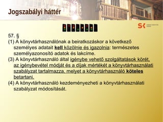 Jogszabályi háttér
57. §
(1) A könyvtárhasználónak a beiratkozáskor a következő
személyes adatait kell közölnie és igazolnia: természetes
személyazonosító adatok és lakcíme.
(3) A könyvtárhasználó által igénybe vehető szolgáltatások körét,
az igénybevétel módját és a díjak mértékét a könyvtárhasználati
szabályzat tartalmazza, melyet a könyvtárhasználó köteles
betartani.
(4) A könyvtárhasználó kezdeményezheti a könyvtárhasználati
szabályzat módosítását.
 
