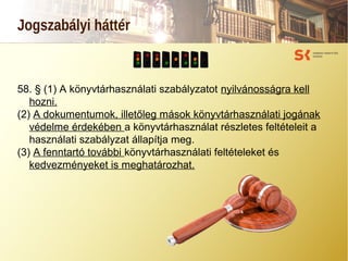 Jogszabályi háttér
58. § (1) A könyvtárhasználati szabályzatot nyilvánosságra kell
hozni.
(2) A dokumentumok, illetőleg mások könyvtárhasználati jogának
védelme érdekében a könyvtárhasználat részletes feltételeit a
használati szabályzat állapítja meg.
(3) A fenntartó további könyvtárhasználati feltételeket és
kedvezményeket is meghatározhat.
 
