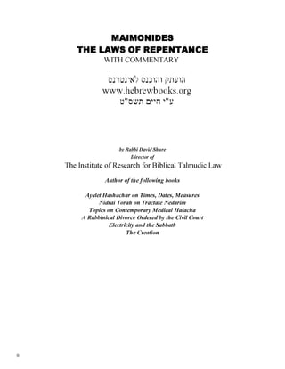 MAIMONIDES
THE LAWS OF REPENTANCE
WITH COMMENTARY
‫לאינטרנט‬ ‫והוכנס‬ ‫הועתק‬
www.hebrewb ooks. org
‫תשס״ט‬ ‫חיים‬ ‫ע״י‬
by Rabbi David Shure
Director of
The Institute of Research for Biblical Talmudic Law
Author of thefollowing books
AyeletHashachar on Times, Dates, Measures
Nidrai Torah on Tractate Nedarim
Topics on Contemporary Medical Halacha
A Rabbinical Divorce Ordered by the Civil Court
Electricity and the Sabbath
The Creation
0
 