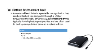 10. Portable external Hard drive
• An external hard drive is a portable storage device that
can be attached to a computer through a USB or
FireWire connection, or wirelessly. External hard drives
typically have high storage capacities and are often used
to back up computers or serve as a network drive.
Our Spec :
• WD/Seagate
• 2 TB
• Usb 3.0 and 2.0 Compatible
 