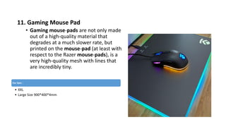 11. Gaming Mouse Pad
• Gaming mouse-pads are not only made
out of a high-quality material that
degrades at a much slower rate, but
printed on the mouse-pad (at least with
respect to the Razer mouse-pads), is a
very high-quality mesh with lines that
are incredibly tiny.
Our Spec :
• XXL
• Large Size 900*400*4mm
 