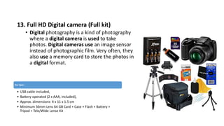 13. Full HD Digital camera (Full kit)
• Digital photography is a kind of photography
where a digital camera is used to take
photos. Digital cameras use an image sensor
instead of photographic film. Very often, they
also use a memory card to store the photos in
a digital format.
Our Spec :
• USB cable included,
• Battery-operated (2 x AAA, included),
• Approx. dimensions: 4 x 11 x 1.5 cm
• Minimum 36mm Lens 64 GB Card + Case + Flash + Battery +
Tripod + Tele/Wide Lense Kit
 
