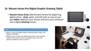 14. Wacom Intuos Pro Digital Graphic Drawing Tablet
• Wacom Intuos Draw (Old Version) Perfect for beginning
digital artists - draw, paint, and edit with an easy to use
pen tablet. Replaces your mouse and turns your computer
into a digital drawing canvas.
Our Spec :
• Wacom Intuos Pro Digital Graphic Drawing Tablet for Mac or PC,
Medium, (PTH660)
• Medium size is a super slim tablet design with a more compact
footprint (13.2 inch x 8.5 inch ) and larger active area than
previous models (8.7 inch x 5.8 inch )
 