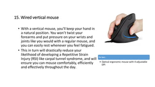 15. Wired vertical mouse
• With a vertical mouse, you’ll keep your hand in
a natural position. You won’t twist your
forearms and put pressure on your wrists and
joints like you would with a regular mouse, and
you can easily rest whenever you feel fatigued.
• This in turn will drastically reduce your
likelihood of developing a Repetitive Strain
Injury (RSI) like carpal tunnel syndrome, and will
ensure you can mouse comfortably, efficiently
and effectively throughout the day.
Our Spec :
• Optical ergonomic mouse with 4 adjustable
DPI
 