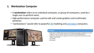 1. Workstation Computer
• A workstation refers to an individual computer, or group of computers, used by a
single user to perform work.
• High performance computer used to edit and create graphics and multimedia
elements.
• "workstations" would refer to powerful 3D modeling and animation computers.
Our Spec :
• Intel® Core™ i7-8700T (4 GHz with Intel® Turbo Boost Technology, 12 MB cache, 6 cores),
GRAPHICS, Discrete: NVIDIA® GeForce® GTX 1050 (4 GB GDDR5 dedicated),
• DISPLAY, 27“ (Dual Monitor) diagonal 4K IPS eDP anti-glare WLED-backlit touch screen
(3840 x 2160) [18,19] ,
• 32 GB RAM,
• 500 GB SSD
 