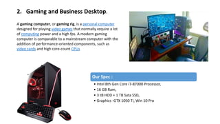 2. Gaming and Business Desktop.
A gaming computer, or gaming rig, is a personal computer
designed for playing video games that normally require a lot
of computing power and a high fps. A modern gaming
computer is comparable to a mainstream computer with the
addition of performance-oriented components, such as
video cards and high core-count CPUs
Our Spec :
• Intel 8th Gen Core i7-87000 Processor,
• 16 GB Ram,
• 3 tB HDD + 1 TB Sata SSD,
• Graphics -GTX 1050 TI, Win 10 Pro
 