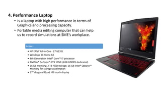 4. Performance Laptop
• Is a laptop with high performance in terms of
Graphics and processing capacity.
• Portable media editing computer that can help
us to record simulations at SME’s workplace.
Our Spec :
• HP ENVY All-in-One - 27-b235t
• Windows 10 Home 64
• 8th Generation Intel® Core™ i7 processor
• NVIDIA® GeForce® GTX 1050 (4 GB GDDR5 dedicated)
• 16 GB memory; 2 TB HDD storage; 16 GB Intel® Optane™
Memory for storage acceleration
• 27" diagonal Quad HD touch display
 
