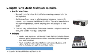 5. Digital Porta Studio Multitrack recorder.
• Audio interface
• An audio interface is a device that connects your computer to
microphone.
• Audio interfaces come in all shapes and sizes and commonly
connect to computer via USB or FireWire. They also have built-in
microphone preamps, which amplify your mic's signal to line
level.
• This is a step up in volume from what the mic can produce on its
own, and can be read by a computer.
• Mixers
• Mixers have equalizers and volume faders for each individual input
channel, giving you maximum control over every sound what goes
into your computer.
• You'll also often get onboard effects such as reverb, delay, and
chorus that you can apply to individual tracks.
Our Spec :
• CD quality 44.1 Khz/16 Bit With SD CARD -32 GB
 