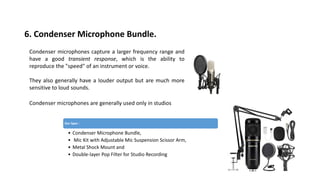 6. Condenser Microphone Bundle.
Condenser microphones capture a larger frequency range and
have a good transient response, which is the ability to
reproduce the "speed" of an instrument or voice.
They also generally have a louder output but are much more
sensitive to loud sounds.
Condenser microphones are generally used only in studios
Our Spec :
• Condenser Microphone Bundle,
• Mic Kit with Adjustable Mic Suspension Scissor Arm,
• Metal Shock Mount and
• Double-layer Pop Filter for Studio Recording
 
