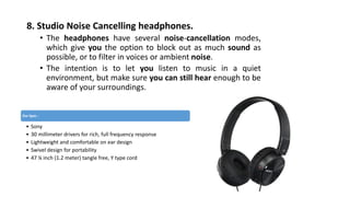 8. Studio Noise Cancelling headphones.
• The headphones have several noise-cancellation modes,
which give you the option to block out as much sound as
possible, or to filter in voices or ambient noise.
• The intention is to let you listen to music in a quiet
environment, but make sure you can still hear enough to be
aware of your surroundings.
Our Spec :
• Sony
• 30 millimeter drivers for rich, full frequency response
• Lightweight and comfortable on ear design
• Swivel design for portability
• 47 ¼ inch (1.2 meter) tangle free, Y type cord
 