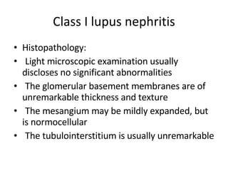 Class I lupus nephritis Histopathology:  Light microscopic examination usually discloses no significant abnormalities The glomerular basement membranes are of unremarkable thickness and texture The mesangium may be mildly expanded, but is normocellular The tubulointerstitium is usually unremarkable 