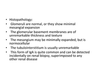 Histopathology:  Glomeruli are normal, or they show minimal mesangial expansion The glomerular basement membranes are of unremarkable thickness and texture The mesangium may be minimally expanded, but is normocellular The tubulointerstitium is usually unremarkable This form of IgA is quite common and can be detected incidentally on renal biopsy, superimposed to any other renal disease 