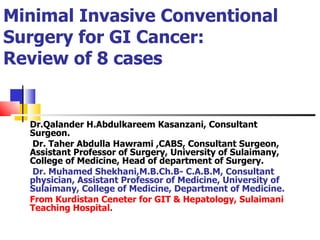 Minimal Invasive Conventional Surgery for GI Cancer: Review of 8 cases Dr.Qalander H.Abdulkareem Kasanzani, Consultant Surgeon. Dr. Taher Abdulla Hawrami ,CABS, Consultant Surgeon, Assistant Professor of Surgery, University of Sulaimany, College of Medicine, Head of department of Surgery. Dr. Muhamed Shekhani,M.B.Ch.B- C.A.B.M, Consultant physician, Assistant Professor of Medicine, University of Sulaimany, College of Medicine, Department of Medicine. From Kurdistan Ceneter for GIT & Hepatology, Sulaimani Teaching Hospital.