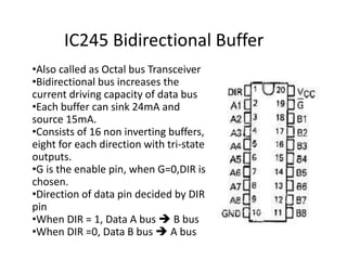 IC245 Bidirectional Buffer
•Also called as Octal bus Transceiver
•Bidirectional bus increases the
current driving capacity of data bus
•Each buffer can sink 24mA and
source 15mA.
•Consists of 16 non inverting buffers,
eight for each direction with tri-state
outputs.
•G is the enable pin, when G=0,DIR is
chosen.
•Direction of data pin decided by DIR
pin
•When DIR = 1, Data A bus  B bus
•When DIR =0, Data B bus  A bus
 
