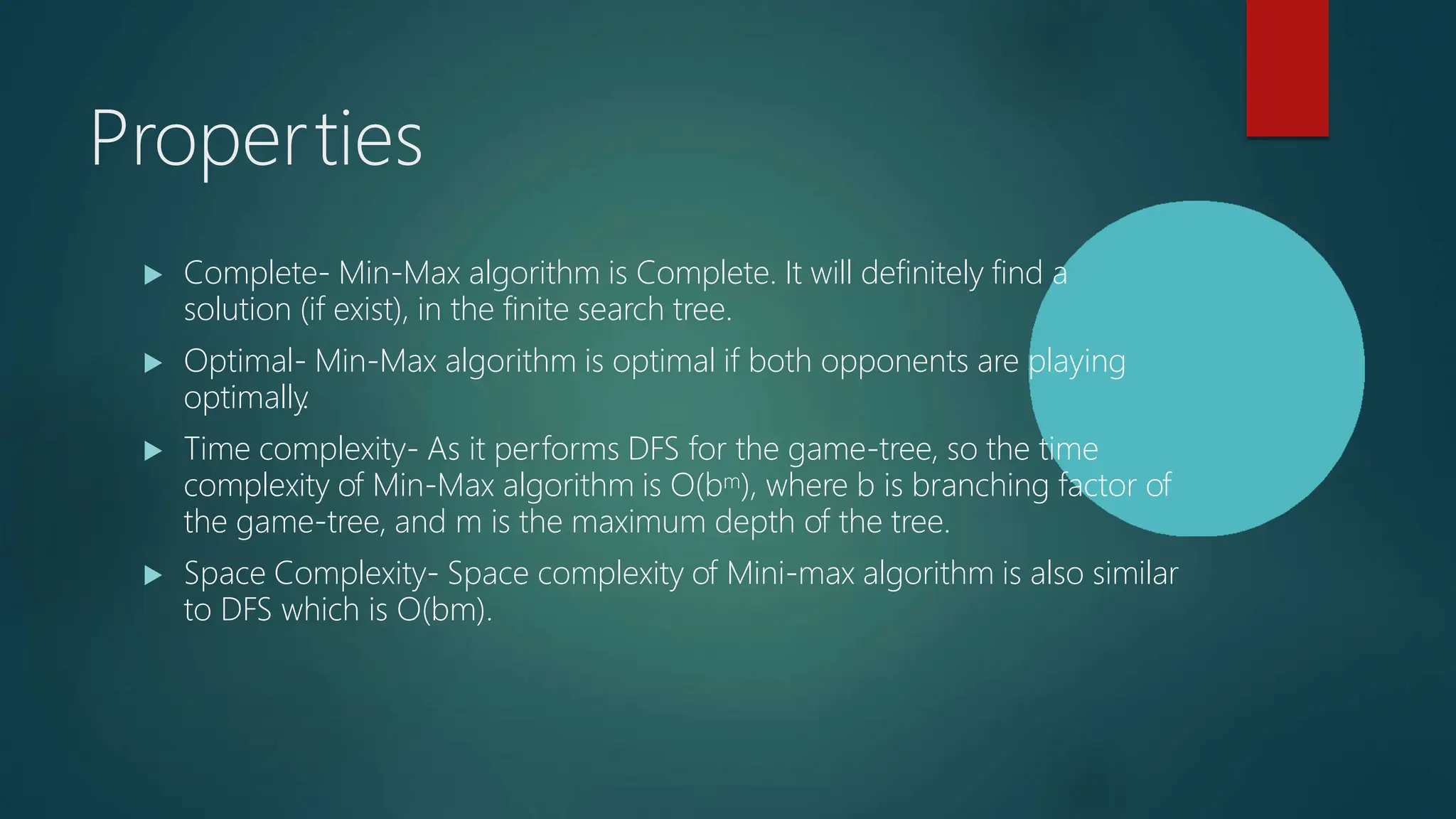 Properties
 Complete- Min-Max algorithm is Complete. It will definitely find a
solution (if exist), in the finite search tree.
 Optimal- Min-Max algorithm is optimal if both opponents are playing
optimally
.
 Time complexity- As it performs DFS for the game-tree, so the time
complexity of Min-Max algorithm is O(bm), where b is branching factor of
the game-tree, and m is the maximum depth of the tree.
 Space Complexity- Space complexity of Mini-max algorithm is also similar
to DFS which is O(bm).
 