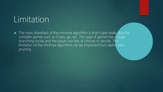 Limitation
 The main drawback of the minimax algorithm is that it gets really slow for
complex games such as Chess, go, etc. This type of games has a huge
branching factor
, and the player has lots of choices to decide. This
limitation of the minimax algorithm can be improved from alpha-beta
pruning.
 