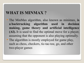 WHAT IS MINMAX ?
 The MinMax algorithm, also known as minimax, is
a backtracking algorithm used in decision
making, game theory and artificial intelligence
(AI). It is used to find the optimal move for a player,
assuming that the opponent is also playing optimally.
 The algorithm is mostly employed for game play,
such as chess, checkers, tic-tac-toe, go, and other
two-player games
 