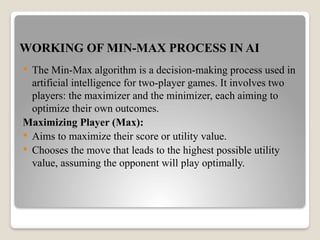 WORKING OF MIN-MAX PROCESS IN AI
 The Min-Max algorithm is a decision-making process used in
artificial intelligence for two-player games. It involves two
players: the maximizer and the minimizer, each aiming to
optimize their own outcomes.
Maximizing Player (Max):
 Aims to maximize their score or utility value.
 Chooses the move that leads to the highest possible utility
value, assuming the opponent will play optimally.
 