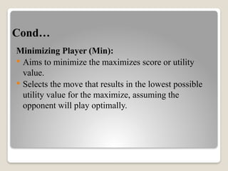 Cond…
Minimizing Player (Min):
 Aims to minimize the maximizes score or utility
value.
 Selects the move that results in the lowest possible
utility value for the maximize, assuming the
opponent will play optimally.
 