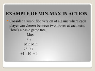 EXAMPLE OF MIN-MAX IN ACTION
 Consider a simplified version of a game where each
player can choose between two moves at each turn.
Here’s a basic game tree:
Max
/ 
Min Min
/  / 
+1 -10 +1
 