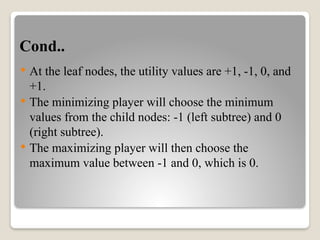 Cond..
 At the leaf nodes, the utility values are +1, -1, 0, and
+1.
 The minimizing player will choose the minimum
values from the child nodes: -1 (left subtree) and 0
(right subtree).
 The maximizing player will then choose the
maximum value between -1 and 0, which is 0.
 
