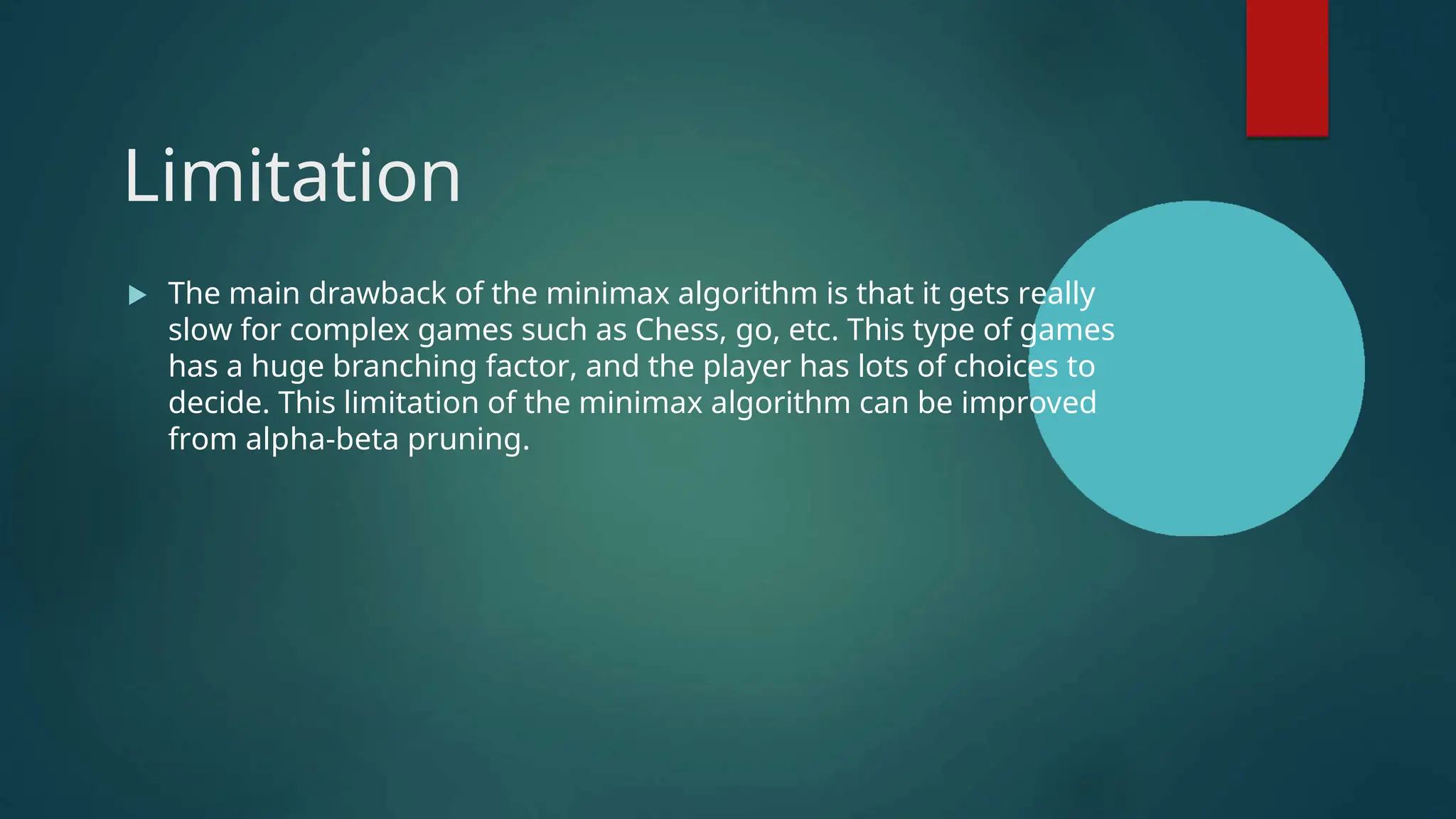 Limitation
 The main drawback of the minimax algorithm is that it gets really
slow for complex games such as Chess, go, etc. This type of games
has a huge branching factor, and the player has lots of choices to
decide. This limitation of the minimax algorithm can be improved
from alpha-beta pruning.
 