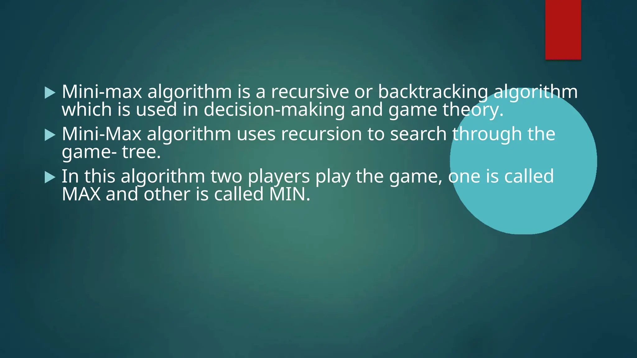  Mini-max algorithm is a recursive or backtracking algorithm
which is used in decision-making and game theory.
 Mini-Max algorithm uses recursion to search through the
game- tree.
 In this algorithm two players play the game, one is called
MAX and other is called MIN.
 