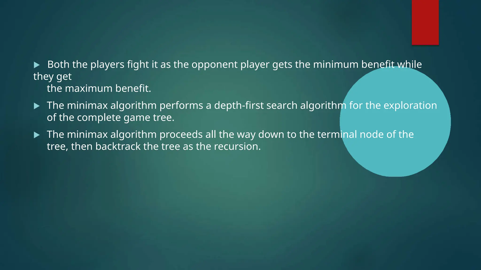  Both the players fight it as the opponent player gets the minimum benefit while
they get
the maximum benefit.
 The minimax algorithm performs a depth-first search algorithm for the exploration
of the complete game tree.
 The minimax algorithm proceeds all the way down to the terminal node of the
tree, then backtrack the tree as the recursion.
 