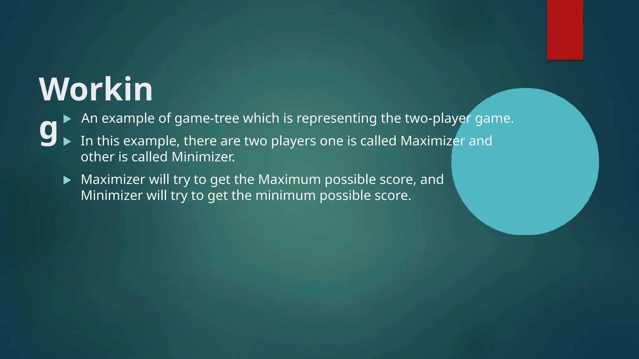 Workin
g
 An example of game-tree which is representing the two-player game.
 In this example, there are two players one is called Maximizer and
other is called Minimizer.
 Maximizer will try to get the Maximum possible score, and
Minimizer will try to get the minimum possible score.
 