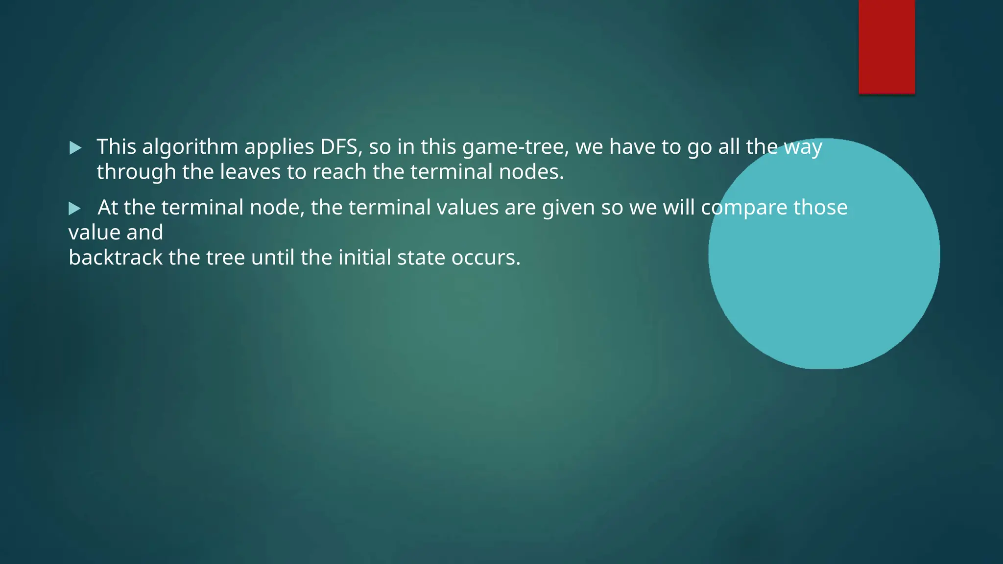  This algorithm applies DFS, so in this game-tree, we have to go all the way
through the leaves to reach the terminal nodes.
 At the terminal node, the terminal values are given so we will compare those
value and
backtrack the tree until the initial state occurs.
 