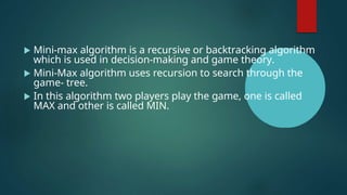  Mini-max algorithm is a recursive or backtracking algorithm
which is used in decision-making and game theory.
 Mini-Max algorithm uses recursion to search through the
game- tree.
 In this algorithm two players play the game, one is called
MAX and other is called MIN.
 