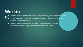 Workin
g
 An example of game-tree which is representing the two-player game.
 In this example, there are two players one is called Maximizer and
other is called Minimizer.
 Maximizer will try to get the Maximum possible score, and
Minimizer will try to get the minimum possible score.
 