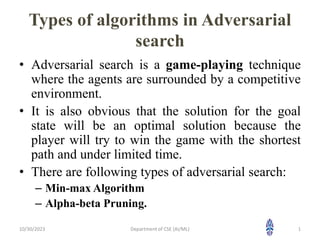 Types of algorithms in Adversarial
search
• Adversarial search is a game-playing technique
where the agents are surrounded by a competitive
environment.
• It is also obvious that the solution for the goal
state will be an optimal solution because the
player will try to win the game with the shortest
path and under limited time.
• There are following types of adversarial search:
– Min-max Algorithm
– Alpha-beta Pruning.
10/30/2023 1
Department of CSE (AI/ML)
 