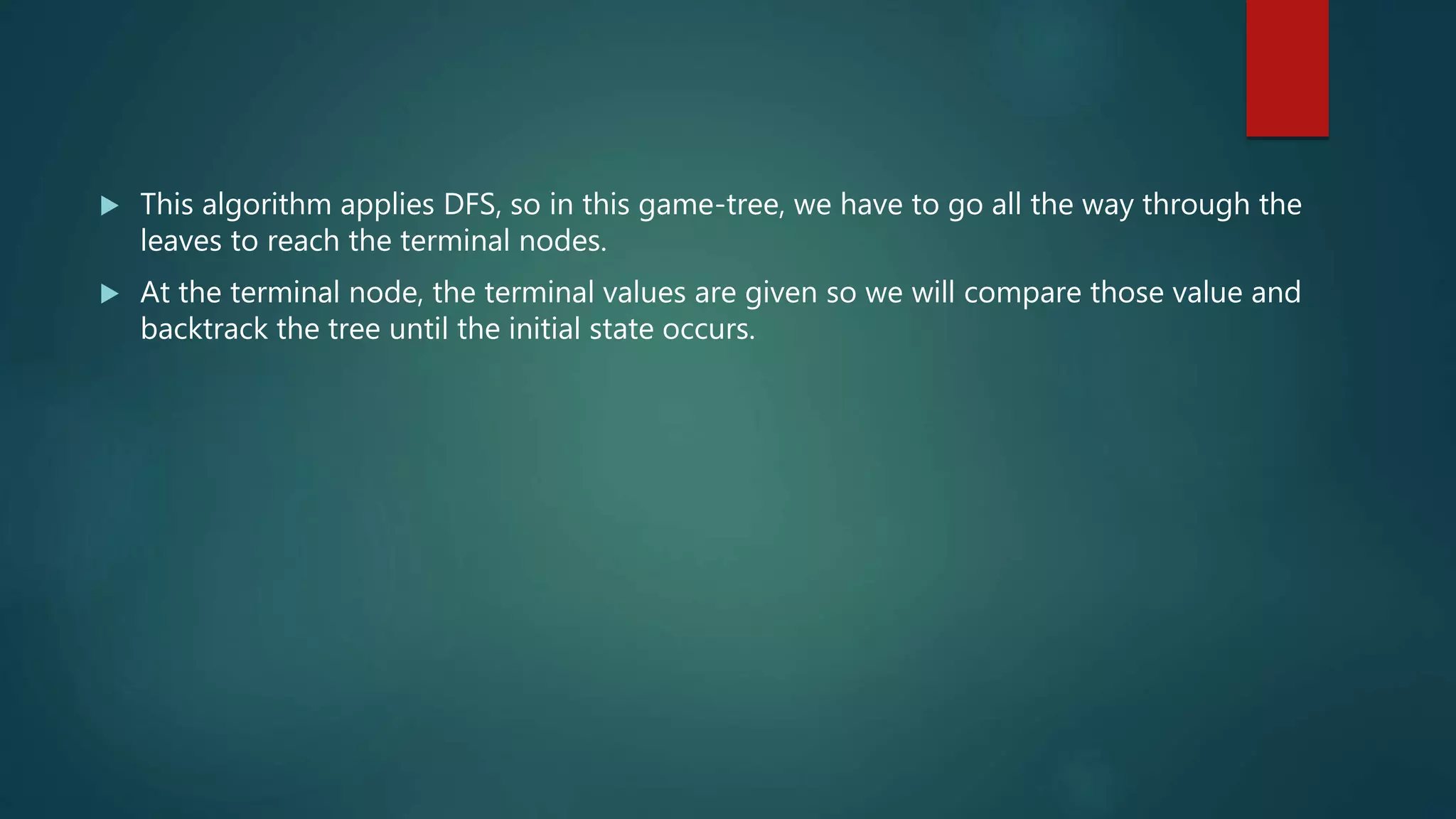  This algorithm applies DFS, so in this game-tree, we have to go all the way through the
leaves to reach the terminal nodes.
 At the terminal node, the terminal values are given so we will compare those value and
backtrack the tree until the initial state occurs.
 