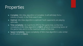 Properties
 Complete- Min-Max algorithm is Complete. It will definitely find a
solution (if exist), in the finite search tree.
 Optimal- Min-Max algorithm is optimal if both opponents are playing
optimally.
 Time complexity- As it performs DFS for the game-tree, so the time
complexity of Min-Max algorithm is O(bm), where b is branching factor of
the game-tree, and m is the maximum depth of the tree.
 Space Complexity- Space complexity of Mini-max algorithm is also similar
to DFS which is O(bm).
 