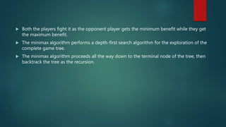  Both the players fight it as the opponent player gets the minimum benefit while they get
the maximum benefit.
 The minimax algorithm performs a depth-first search algorithm for the exploration of the
complete game tree.
 The minimax algorithm proceeds all the way down to the terminal node of the tree, then
backtrack the tree as the recursion.
 