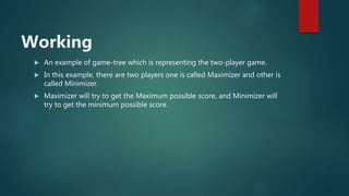 Working
 An example of game-tree which is representing the two-player game.
 In this example, there are two players one is called Maximizer and other is
called Minimizer.
 Maximizer will try to get the Maximum possible score, and Minimizer will
try to get the minimum possible score.
 