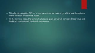  This algorithm applies DFS, so in this game-tree, we have to go all the way through the
leaves to reach the terminal nodes.
 At the terminal node, the terminal values are given so we will compare those value and
backtrack the tree until the initial state occurs.
 