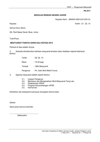 PK07 – Pengurusan Mesyuarat
PK 07/1
SEKOLAH RENDAH NEGERI JOHOR
Rujukan Kami : JBA5041/600-2/4/1(03/13)
Kepada : Tarikh : 21. 02. 13
Semua Guru Sains,
SK. Parit Bakar Darat, Muar, Johor.
Tuan/Puan,
MESYUARAT PANITIA SAINS KALI KETIGA 2013
Perkara di atas adalah dirujuk.
2. Sukacita dimaklumkan bahawa mesyuarat tersebut akan diadakan seperti ketentuan
berikut;
Tarikh : 28. 02. 13
Masa : 10.20 pagi
Tempat : Bilik Mesyuarat
Pengerusi : Pn. Azlin Binti Mohd Yunos.
3. Agenda mesyuarat adalah seperti berikut;
3.1. Ucapan Pengerusi
3.2. Membaca dan Mengesahkan Minit Mesyuarat Yang Lalu
3.3. Pelaksanaan PEKA
3.4. Program Kecemerlangan UPSR
3.5. Hal-hal lain
Kehadiran dan kerjasama tuan/puan diucapkan terima kasih.
Sekian.
Saya yang menurut perintah,
........................................................
Setiausaha
Hak Cipta Terpelihara © Sektor Jaminan Kualiti, Jabatan Pelajaran Johor
| 1 Mac 2011 - Keluaran 02 | Pindaan 00
 