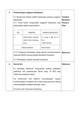 5 Pembentangan anggaran belanjawan.
5.1 Muhammad Zulhairi Zulkifli bertanyakan tentang anggaran
belanjawan.
5.1.1 Aniza Eazan mengusulkan anggaran belanjawan bagi
pakej pelajar adalah seperti berikut :
5.1.2 Pengerusi menetapkan setiap peserta membuat bayaran
sebanyak RM 65 seorang kepada Bendahari Persatuan.
5.1.3 Persetujuan sebulat suaraahli mesyuarat.
BIL PERKARA PERBELANJAAN/KOS
1. Pakej Pelajar (makan,
aktiviti dan tambang
bot)
21 orang x RM 65 X I
hari
= RM 1365.00
JUMLAH BESAR RM 4290.00
Tindakan
Bendahari
Chang Li
Shan
Makluman
6 Hal-hal lain
6.1 Norafidah Mohamad mengusulkan tentang pelantikan
pelantikan ahli jawatankuasa aktiviti kelas T3 MT3 bagi
melicinkan perjalanan aktiviti.
6.2 Khairunnisa binti Masrom mencadangkan supaya
membincangkan mengenai hal ini pada mesyuarat akan datang
meemnadangkan terdapat kekangan masa.
6.3 semua ahli mesyuarat menyokong.
Makluman
 