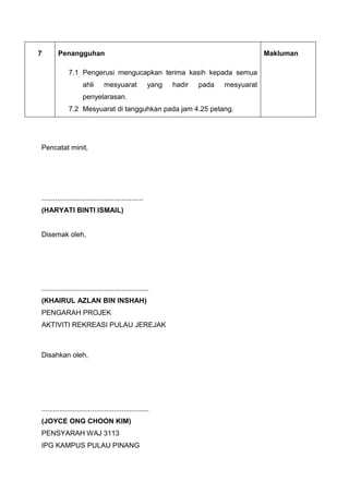 7 Penangguhan
7.1 Pengerusi mengucapkan terima kasih kepada semua
ahli mesyuarat yang hadir pada mesyuarat
penyelarasan.
7.2 Mesyuarat di tangguhkan pada jam 4.25 petang.
Makluman
Pencatat minit,
....................................................
(HARYATI BINTI ISMAIL)
Disemak oleh,
.......................................................
(KHAIRUL AZLAN BIN INSHAH)
PENGARAH PROJEK
AKTIVITI REKREASI PULAU JEREJAK
Disahkan oleh,
.......................................................
(JOYCE ONG CHOON KIM)
PENSYARAH WAJ 3113
IPG KAMPUS PULAU PINANG
 