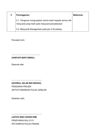 5 Penangguhan
5.1 Pengerusi mengucapkan terima kasih kepada semua ahli
mesyuarat yang hadir pada mesyuarat penyelarasan
5.2 Mesyuarat ditangguhkan pada jam 4.30 petang.
Makluman
Pencatat minit,
....................................................
(HARYATI BINTI ISMAIL)
Disemak oleh,
.......................................................
(KHAIRUL AZLAN BIN INSHAH)
PENGARAH PROJEK
AKTIVITI REKREASI PULAU JEREJAK
Disahkan oleh,
.......................................................
(JOYCE ONG CHOON KIM)
PENSYARAH WAJ 3113
IPG KAMPUS PULAU PINANG
 