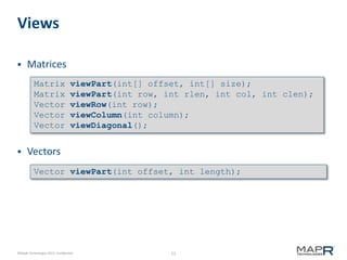 13©MapR Technologies 2013- Confidential
Views
 Matrices
 Vectors
Matrix viewPart(int[] offset, int[] size);
Matrix viewPart(int row, int rlen, int col, int clen);
Vector viewRow(int row);
Vector viewColumn(int column);
Vector viewDiagonal();
Vector viewPart(int offset, int length);
 