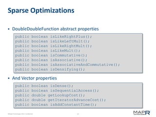 17©MapR Technologies 2013- Confidential
Sparse Optimizations
 DoubleDoubleFunction abstract properties
 And Vector properties
public boolean isLikeRightPlus();
public boolean isLikeLeftMult();
public boolean isLikeRightMult();
public boolean isLikeMult();
public boolean isCommutative();
public boolean isAssociative();
public boolean isAssociativeAndCommutative();
public boolean isDensifying();
public boolean isDense();
public boolean isSequentialAccess();
public double getLookupCost();
public double getIteratorAdvanceCost();
public boolean isAddConstantTime();
 