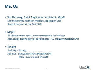 2©MapR Technologies 2013- Confidential
Me, Us
 Ted Dunning, Chief Application Architect, MapR
Committer PMC member, Mahout, Zookeeper, Drill
Bought the beer at the first HUG
 MapR
Distributes more open source components for Hadoop
Adds major technology for performance, HA, industry standard API’s
 Tonight
Hash tag - #tchug
See also - @ApacheMahout @ApacheDrill
@ted_dunning and @mapR
 