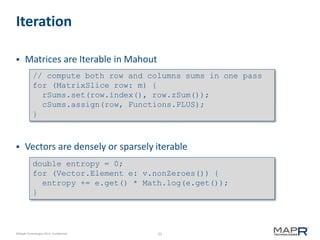 22©MapR Technologies 2013- Confidential
Iteration
 Matrices are Iterable in Mahout
 Vectors are densely or sparsely iterable
// compute both row and columns sums in one pass
for (MatrixSlice row: m) {
rSums.set(row.index(), row.zSum());
cSums.assign(row, Functions.PLUS);
}
double entropy = 0;
for (Vector.Element e: v.nonZeroes()) {
entropy += e.get() * Math.log(e.get());
}
 
