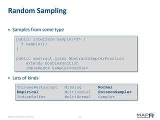 23©MapR Technologies 2013- Confidential
Random Sampling
 Samples from some type
 Lots of kinds
ChineseRestaurant Missing Normal
Empirical Multinomial PoissonSampler
IndianBuffet MultiNormal Sampler
public interface Sampler<T> {
T sample();
}
public abstract class AbstractSamplerFunction
extends DoubleFunction
implements Sampler<Double>
 