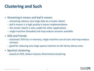 24©MapR Technologies 2013- Confidential
Clustering and Such
 Streaming k-means and ball k-means
– streaming reduces very large data to a cluster sketch
– ball k-means is a high quality k-means implementation
– the cluster sketch is also usable for other applications
– single machine threaded and map-reduce versions available
 SVD and friends
– stochastic SVD has in-memory, single machine out-of-core and map-reduce
versions
– good for reducing very large sparse matrices to tall skinny dense ones
 Spectral clustering
– based on SVD, allows massive dimensional clustering
 